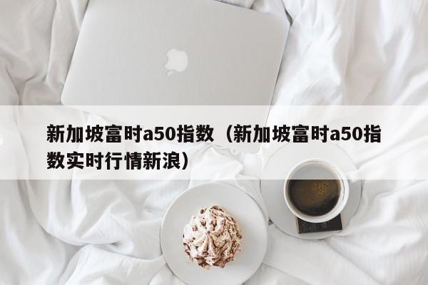 新加坡富时a50指数（新加坡富时a50指数实时行情新浪）