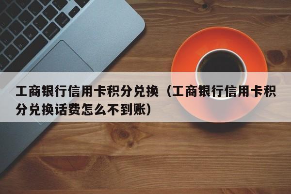 工商银行信用卡积分兑换（工商银行信用卡积分兑换话费怎么不到账）
