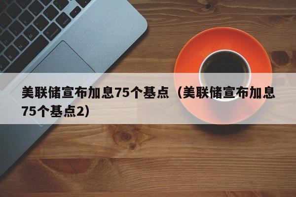 美联储宣布加息75个基点（美联储宣布加息75个基点2）