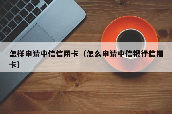 怎样申请中信信用卡（怎么申请中信银行信用卡）