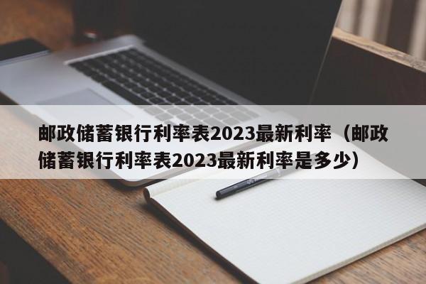 邮政储蓄银行利率表2023最新利率（邮政储蓄银行利率表2023最新利率是多少）