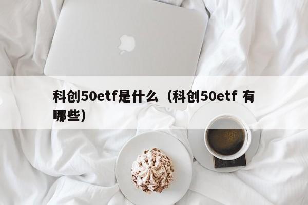 科创50etf是什么（科创50etf 有哪些）
