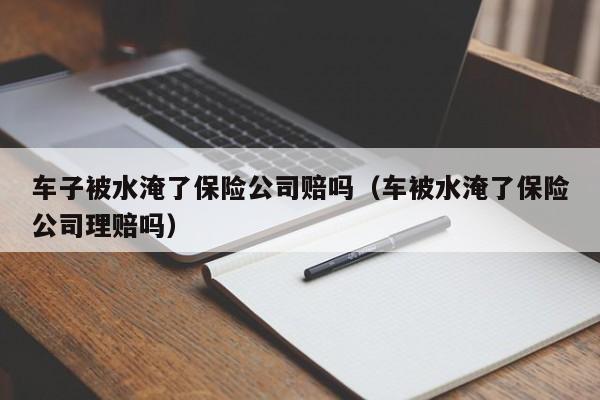 车子被水淹了保险公司赔吗（车被水淹了保险公司理赔吗）