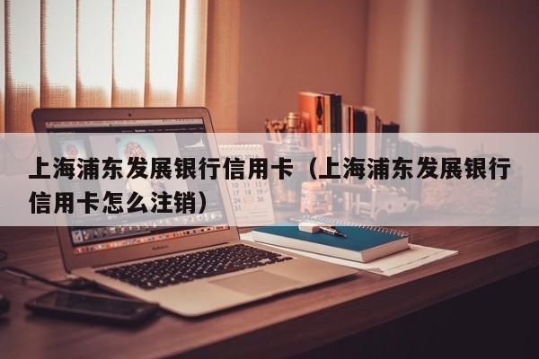 上海浦东发展银行信用卡（上海浦东发展银行信用卡怎么注销）