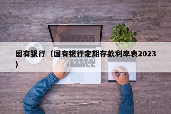 国有银行（国有银行定期存款利率表2023）
