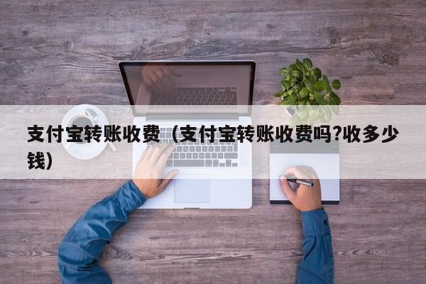 支付宝转账收费（支付宝转账收费吗?收多少钱）