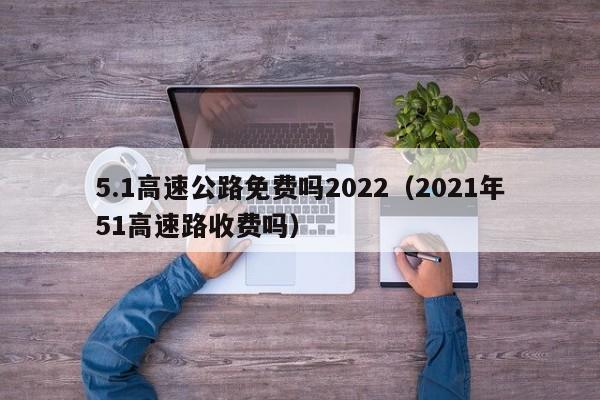 5.1高速公路免费吗2022（2021年51高速路收费吗）