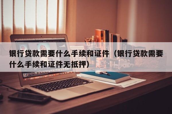 银行贷款需要什么手续和证件（银行贷款需要什么手续和证件无抵押）