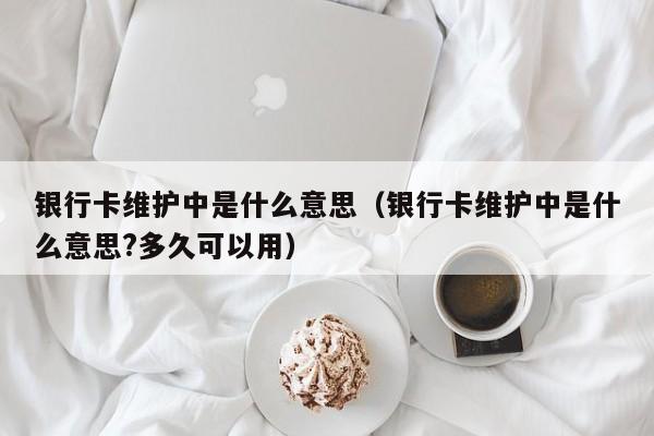 银行卡维护中是什么意思（银行卡维护中是什么意思?多久可以用）