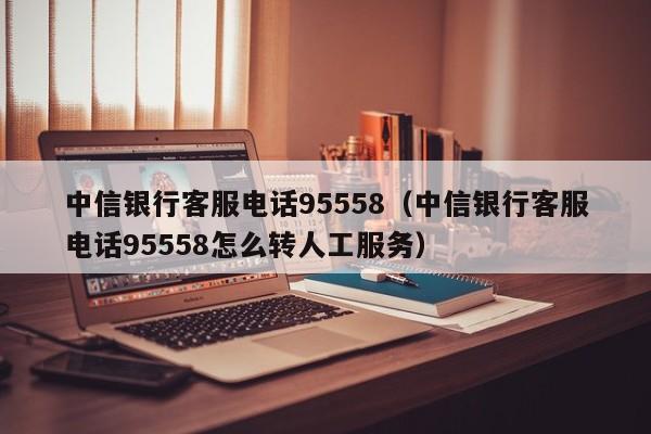 中信银行客服电话95558（中信银行客服电话95558怎么转人工服务）