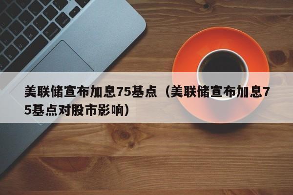 美联储宣布加息75基点（美联储宣布加息75基点对股市影响）