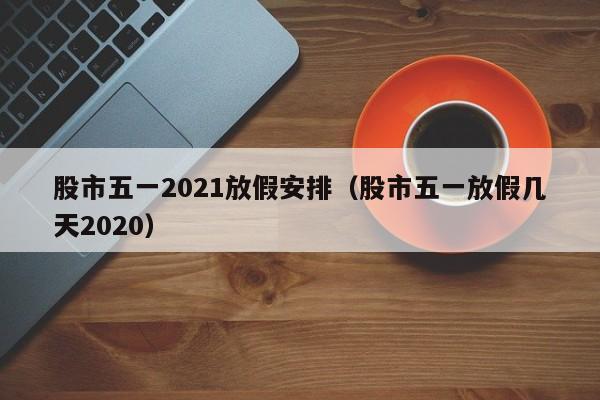 股市五一2021放假安排（股市五一放假几天2020）