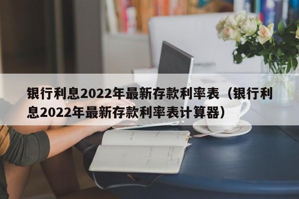 银行利息2022年最新存款利率表（银行利息2022年最新存款利率表计算器）