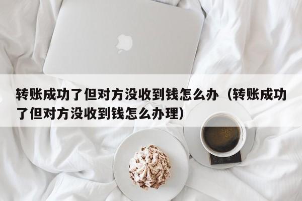 转账成功了但对方没收到钱怎么办（转账成功了但对方没收到钱怎么办理）