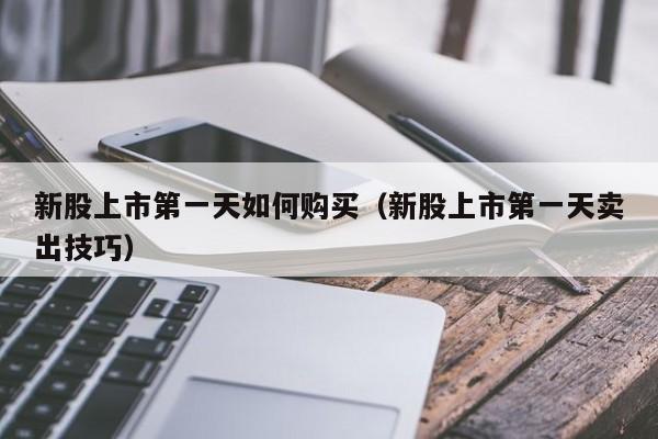 新股上市第一天如何购买（新股上市第一天卖出技巧）