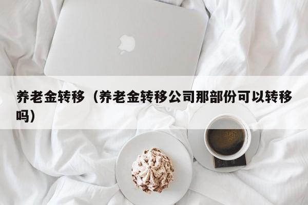 养老金转移（养老金转移公司那部份可以转移吗）