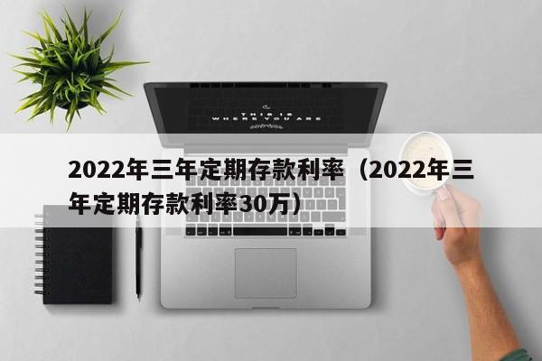 2022年三年定期存款利率（2022年三年定期存款利率30万）