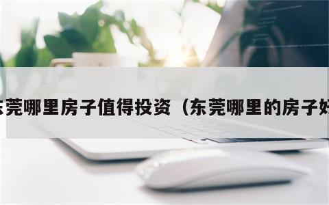 东莞哪里房子值得投资（东莞哪里的房子好）