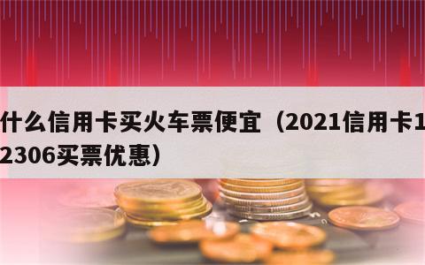 什么信用卡买火车票便宜（2021信用卡12306买票优惠）