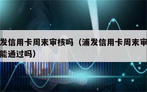 浦发信用卡周末审核吗（浦发信用卡周末审核吗能通过吗）