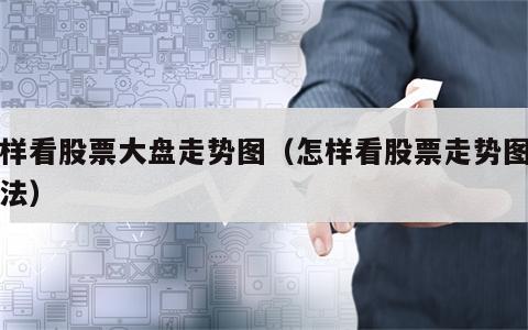 怎样看股票大盘走势图（怎样看股票走势图图解法）