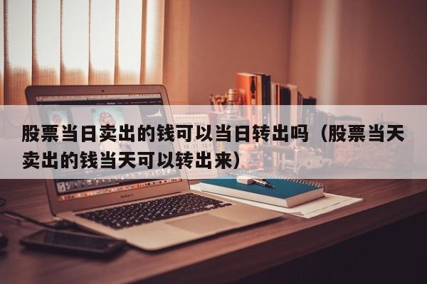股票当日卖出的钱可以当日转出吗（股票当天卖出的钱当天可以转出来）
