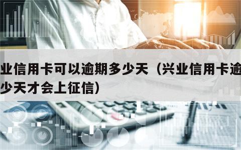 兴业信用卡可以逾期多少天（兴业信用卡逾期多少天才会上征信）