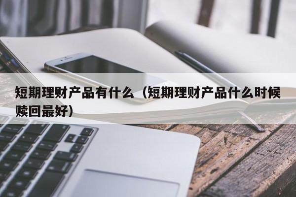短期理财产品有什么（短期理财产品什么时候赎回最好）