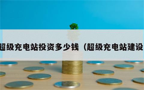 超级充电站投资多少钱（超级充电站建设）