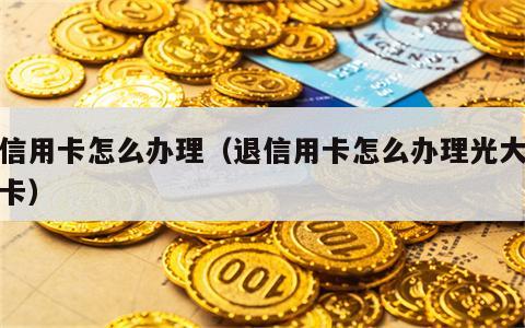 退信用卡怎么办理（退信用卡怎么办理光大银行卡）