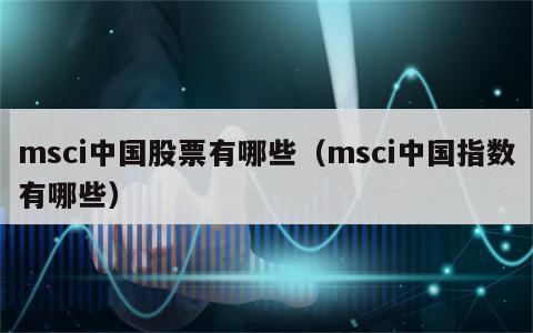 msci中国股票有哪些（msci中国指数有哪些）