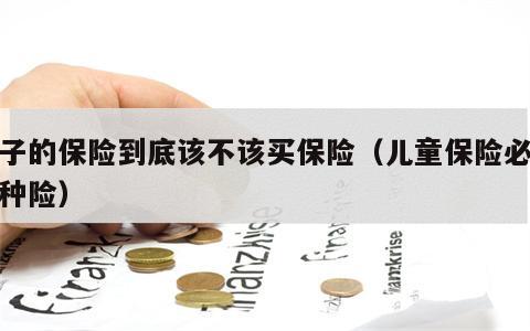 孩子的保险到底该不该买保险（儿童保险必买三种险）