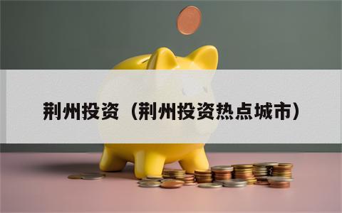 荆州投资（荆州投资热点城市）