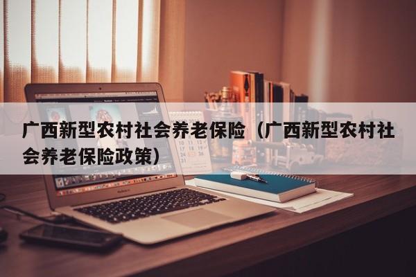 广西新型农村社会养老保险（广西新型农村社会养老保险政策）