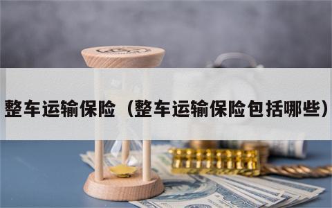 整车运输保险（整车运输保险包括哪些）