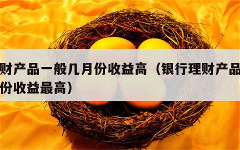 理财产品一般几月份收益高（银行理财产品几月份收益最高）