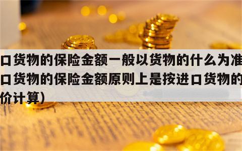 进口货物的保险金额一般以货物的什么为准（进口货物的保险金额原则上是按进口货物的什么价计算）