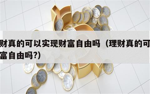 理财真的可以实现财富自由吗（理财真的可以财富自由吗?）