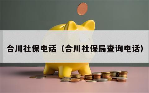 合川社保电话（合川社保局查询电话）