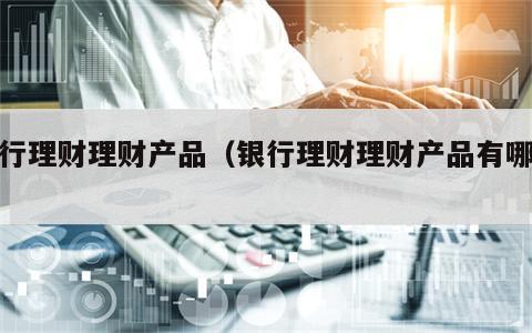 银行理财理财产品（银行理财理财产品有哪些）