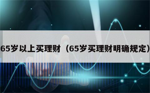 65岁以上买理财（65岁买理财明确规定）