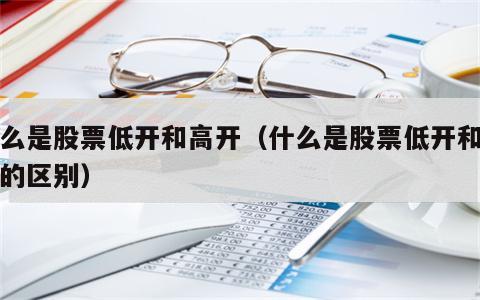 什么是股票低开和高开（什么是股票低开和高开的区别）