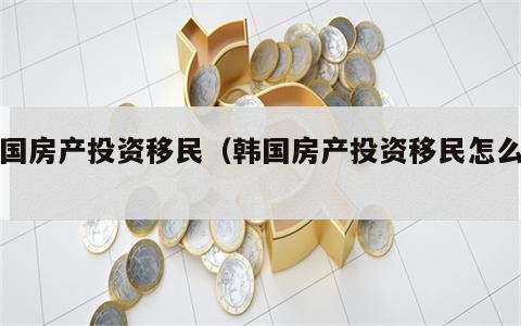 韩国房产投资移民（韩国房产投资移民怎么样）