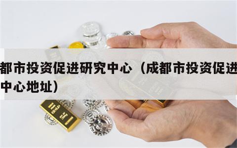 成都市投资促进研究中心（成都市投资促进研究中心地址）