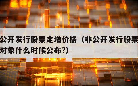 非公开发行股票定增价格（非公开发行股票定增对象什么时候公布?）