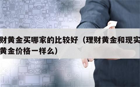 理财黄金买哪家的比较好（理财黄金和现实金店黄金价格一样么）