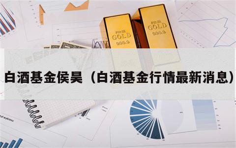 白酒基金侯昊（白酒基金行情最新消息）