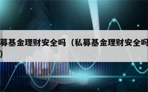 私募基金理财安全吗（私募基金理财安全吗现在）