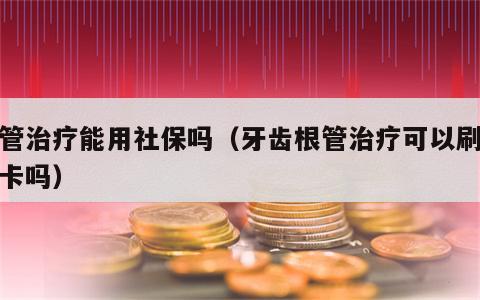 根管治疗能用社保吗（牙齿根管治疗可以刷社保卡吗）
