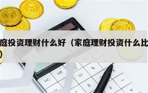 家庭投资理财什么好（家庭理财投资什么比较好）